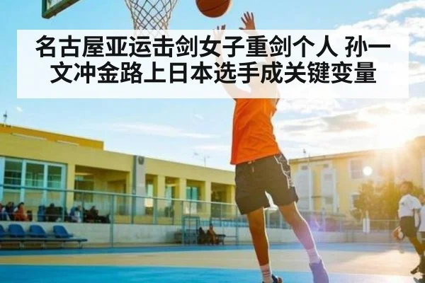 名古屋亚运击剑女子重剑个人 孙一文冲金路上日本选手成关键变量（kaiyun）